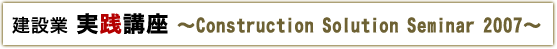 建設業実践講座 〜Construction Solution Seminar 2007〜